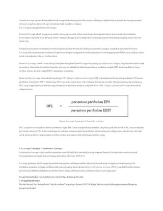 Analisis leverage operasi dimaksudkanuntuk mengetahui seberapapeka laba operasi terhadapperubahan hasil penjualan dan berapa penjualan
minimal yangharus diperoleh agar perusahaantidakmenderita kerugian
b. Leverage Keuangan(financial leverage)
Financial leverage adalah penggunaansumber dana yangmemiliki beban tetapdengan beranggapan bahwa akanmemberikantambahan
keuntungan yanglebih besar dari pada beban tetapnyasehingga akanmeningkatkankeuntunganyangtersedia bagi pemegangsaham (Sartono,
2008:263).
Kebijakan perusahaan mendapatkanmodal pinjaman dari luar ditinjaudari bidang manajemenkeuangan, merupakan penerapanFinancial
Leverage dimana perusahaanmembiayai kegiatannya denganmenggunakan modal pinjamansertamenanggungsuatubeban tetapyangbertujuan
untuk meningkatkanlaba per lembarsaham.
Financial Leverage timbul karena adanya kewajiban-kewajiban finansial yangsifatnya tetap(fixedfinancial charges) yangharus dikeluarkanoleh
perusahaan. Kewajiban-kewajiban finansial yangtetapini tidaklahberubah dengan adanya perubahan tingkat EBIT dan harus di bayar tanpa
melihat sebesar apa puntingkat EBIT yangdicapai perusahaan.
Besar kecilnya leverage finansial dihitungdengan DFL (Degree offinancial leverage). DFL menunjukkanseberapajauh perubahanEPSkarena
perubahan tertentudari EBIT. Makin besar DFL nya,maka makin besar risiko finansial perusahaan tersebut. Danperusahaanyangmempunyai
DFL yangtinggi adalah perusahaanyangmempunyai utangdalam proporsi yanglebih besar. DFL (Degree of financial leverage)dirumuskan
sebagai berikut:
Rumus Leverage Keuangan (Financial Leverage)
DFL yangbesar menunjukkan bahwa perubahantingkat EBIT akan menghasilkan perubahan yangbesar pada laba bersih (EAT) ataupendapatan
per lembar saham (EPS). Beban tetapbunga ini pada kenyataannya dapat berupabeban seluruh utangatauobligasi yangada dan biaya deviden
untuk saham preferenyangmempunyai beban pembayarantetapsetelah perhitungansebelum pajak.
c. Leverage Gabungan (Combination Leverage)
Combination leverage terjadi apabila perusahaan memiliki baik baik operating leverage maupun financial leverage dalam usahanya untuk
meningkatkankeuntunganbagi pemegangsahambiasa (Sartono, 2008:267).
Leverage gabungan adalah pengaruh perubahanpenjualanterhadapperubahan laba setelahpajakuntuk mengukur secaralangsungefek
perubahan penjualan terhadapperubahanlaba rugi pemegangsahamdengan Degreeof Combine Leverage (DCL)yangdidefinisikansebagai
persentaseperubahan pendapatan perlembarsahamsebagai akibat persentase perubahandalam unit yangterjual.
Pengertian KebijakanDevidenDanJenis-Interest Rate Kebijakan Deviden
1. Pengertian Dividen
Dividen berasal Dari bahasa Latin YaitudivendiumYangartinya SesuatuUNTUKdibagi. Berikut inisial beberapa pemaparan Mengenai
pengertiandividen:
 
