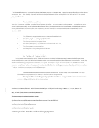 Yangdimaksuddengan stock convertion/pertukaransaham adalahmenkonversi/menukarsurat – surat berharga yangdapat dikonversikan dengan
saham biasa. Surat – surat berharga yangdapat dikonversikandengan sahambiasa adalah sahamprioritas yangdapat dikonversi dan obligasi
yangdapat dikonversi.
1. Penarikan kembali saham beredar
Adakalanya perusahaan melakukan penarikan kembali sebagian dari saham – sahamnya yangberedar dimasyarakat.Penarikan kembali saham –
saham ini mungkin dilakukan denganmaksuduntuk mengurangi ekuitas perusahaanatauhanya sekedar penarikan sementara untuk mebentuk
saham perbendaharaanyangnantinyaakandijual kembali ataudihapuskan. Beberapaalasan perusahaanuntukmembeli kembali saham –
sahamnya adalah:
 Untuk digunakan sebagai alat pembayarankompensasi kepada karyawan
 Untuk mengingatkan keuntunganper lembar saham
 Untuk megurangi jumlahpemegangsaham
 Untuk menghalangi upaya pengambil alihanperusahaan oleh pihaklain
 Untuk mengangkat harga pasarsaham
 Untuk digunakan sebagai alat pembayarandeviden
1. G. CAPITAL STOCKREACQUITION
Ini merupakanpenarikan kembali saham – saham beredarsecara permanen. Perlakuanakuntansi terhadappenarikankembali modal
saham secara permanenlebih sesuai dengan menggunakanmetode nilai nominal. Menurut metode ini sebesar nilai nominal saham – saham yang
ditarik kembali dikurangi pada perkiraanmodal saham yang sejenis. Inimerupakan bagian dari sahamberedar yangditarikkembali untuk
sementarawaktu. Saham – sahamperbendaharaan ininantinya dapat dijual kembali bila dianggap perluataudihapuskandari ekuitas perusahaan.
Terdapat 2 pendekatanpencatatansahamperbendaharaan,yaitu:
1. Saham perbendaharaandianggap sebagai oenarikansahamberedar, sehingga sebesar nilai nominal saham yangdibeli
kembali beserta dengan premium ataudiskonnya dikeluarkandari ekuitas perusahaan
2. Saham perbendaharaantidakdianggap sebagai penarikansahamberedar, sehingga baik nilai nominal ataupremiumatau
diskonnya tidak perludikeluarkan dari ekuitas perusahaan
3.
dalam menyusun dan memfasilitasi akuisisi untuk membuat kesepakatanberjalansemulus mungkin. PERANANBANK INVESTASI
Bank investasi terlibat dalam aktivitas merger dengancara:
Mereka membantuperusahaanmenyiapkan merger.
mereka membantuperusahaan sasaranmengembangkansertamenerapkantaktikdifensif.
mereka membantumenilai perusahaansasaran
mereka membantumembiayaimerger,dan
mereka menginvestasikan dalamsahamperusahaancalon merger yangpotensisal
 
