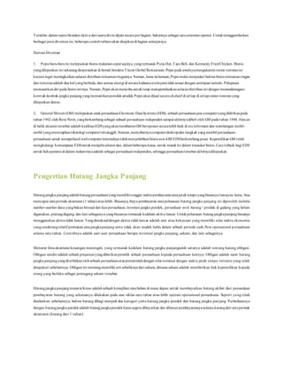 Terakhir,dalam suatulikuidasi aktiva dari suatudivisi dijula secara per bagian, bukannya sebagai satuentesitas operasi. Untukmenggambarkan
berbagai jenis divestasi ini, beberapa contohterbaruakan disajikandi bagian selanjutnya.
Ilistrasi Divestasi
1. Pepsi baru-baruini melepaskan bisnis makanancepat sajinya, yangtermasuk Pizza Hut,TacoBeli, dan Kentucky FriedChicken. Bisnis
yangdilepaskan ini sekarangdioperasikan di bawah bendera Tricon Global Restaurants. Pepsi pada awalnyamengakuisisi rentai restoranini
karena ingin meningkatkansaluran distribusi minumanringannya. Namun, lama-kelamaan,Pepsi mulai menyadari bahwa bisnis minumanringan
dan restoranadalah dua hal yangberbeda, dan semua sinergi di antara keduanyaternyatatidaksesuai dengan antisipasi semula. Pelepasan
memusatkandiri pada bisnis intinya. Namun, Pepsi akanmencoba untuktetap mempertahankansalurandistribusi ini dengan menandatangani
kontrak-kontrak jangka panjangyangmemastikanperoduk-produk Pepsi akandijual secara ekslusif di setiap di setiaprantai restoranyang
dilepaskan diatas.
2. General Motors (GM) melepaskan anakperusahaanElectronic DataSystems (EDS), sebuah perusahaanjasa computeryangdidirikanpada
tahun 1962 oleh Rose Perot, yangberkembangsebagai subuah perusahaan independen sampai akhirnyadibeli oleh GM pada tahun 1984.Alas an
di balik akuisisi tersebut adalah keahlianEDSyangakanmembantuGM beroperasi secaralebih baik di era informasi dan membangun mobil-
mobil yangmenerapkanteknologi computertercanggih.Namun,menyebarnyacomputerdesktopdan langkah yangsiambil perusahaan-
perusahaan untuk memperkecil stafcomputerinternalnya telahmenyebebkanbisnis non-GM EDSberkembangpesat. Kepemilikan GM telah
menghalangi kemampuan EDSuntukmenjalinaliansi dan, dalambeberapa kasus, untuk masuk ke dalam transaksi bisnis. Cara terbaik bagi EDS
untuk bekopetensi di dalam industrinyaadalah sebagai perusahaanindependen, sehingga perusahaantersebut akhirnyadilepaskan.
Pengertian Hutang Jangka Panjang
Hutangjangka panjangadalah hutangperusahaanyangmemilikitenggat waktupembayaranataujatuh tempoyangbiasanya lumayan lama, bisa
mencapai satuperiode akuntansi (1 tahun)ataulebih. Biasanya, biaya pembayaran ataupelunasan hutang jangka panjang ini diperoleh melalui
sumber-sumber dana yangbukan berasal dari kas perusahaan, investasi jangka pendek, persediaan stok barang / produk di gudang yang belum
digunakan, piutangdagang, dan lain sebagainya yangbiasanya termasuk kedalam aktiva lancar. Untukpelunasan hutangjangkapanjang biasanya
menggunakan aktiva tidak lancar. Yangdimaksuddengan aktiva tidaklancar adalah aset atau kekayaan yang memiliki nilai waktu ekonomis
yangcenderungrelatif permanen ataujangkapanjang serta tidak akan mudah habis dalam sebuah periode cash flow operasional p erusahaan
selama satu tahun. Contohnya adalah aset-aset perusahaan berupa investasi jangka panjang, saham, dan lain sebagainya.
Menurut ilmuakuntansi keuangan menengah, yang termasuk kedalam hutang jangka panjangsalah satunya adalah tentang hutang obligasi.
Obligasi sendiri adalah sebuah pinjamanyangdiberikanpemilik sebuah perusahaan kepada perusahaan lainnya. Obligasi adalah surat hutang
jangka panjang yangditerbitkanolehsebuah perusahaanataupemerintahdengan nilai nominal dengan waktu jatuh tempo tertentu yang telah
disepakati sebelumnya. Obligasi ini memangmemiliki arti sebaliknya dari saham, dimana saham adalah memberikan hak kepemilikan kepada
orang yang berlaku sebagai pemegang saham tersebut.
Hutangjangka panjangmenurut Kieso adalahsebuah kewajiban ataubeban di masa depan untuk membayarkan hutang akibat dari penundaan
pembayaran hutang yang seharusnya dilakukan pada saat siklus satu tahun atau lebih operasi operasional perusahaan. Seperti yang telah
disebutkan sebelumnya, bahwa hutang dibagi menjadi dua kategori yaitu hutang jangka pendek dan hutang jangka pan jang. Perbedaannya
dengan hutangjangka pendek adalah hutangjangkapendekharus segera dibayarkan dan dilunasi pembayarannyaselama kurangdari satuperiode
akuntansi (kurang dari 1 tahun).
 