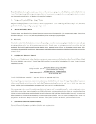 Perpindahankekayaanitumerugikan para pemegangsahamawal. Karena nilai pemegangsahamawal sudah jelas akan lebih baik jika tidak ada
waran. Akan tetapi, bisa juga tidak merugikan pemegangsahamawal karena mereka memangpada akhirnyamengharapkan terjadi perpindahan
dan menerima kompensasi secara adil dengan turunnya pembayaran kupon.
4. Komponen Biaya dari Obligasi dengan Waran
Ekspektasi tingkat pengembalianinvestoradalah biayasebelum pajak perusahaan, hal ini berlaku bagi saham biasa, obligasi biasa, dan saham
preferen dan berlaku pula pada obligasi yang dijual dnegan waran.
5. Masalah dalam Emisi Waran
Meskipun waran dibeli dengan investor dengan harapan akan menerima total pengembalian yang sepadan dengan tingkat resiko seca ra
keseluruhan dari paket sekuritas yang dibeli, kenyataan kadang tidak terjadi seperti yang diharapkan.
D. Konvertibel
Sekuritas konvertibel ialahsebuah sekuritas yangbiasanya berupa obligasi atau saham preferen, yang dapat ditukarkan (konversi) pada opsi
pemegangnya dengan saham biasa dari perusahaan yang menerbitkan. Berbeda dengan waran yang akan memberikan tambahan dana bagi
perusahaan, konversi ini tidak menghasilkan modal didalam neraca, utang atau saham preferen, ini hanya digantikan oleh saham biasa.
Menurunkan jumlahutangatausaham preferen akan memperbaiki kekuatan keuanganperusahaandan menjadikannya lebih mudah memperoleh
tambahan modal.
1. Rasio konversi dan Harga Konversi
Rasio konversi (CR) adalahjumlah lembar saham biasa yangdiperoleh denganmengonversi selembarsahampreferen konvertibel at au obligasi
konvertibel.Sedangkan harga konversi (Pc) adalah harga efektifyangdibayarkanuntuk saham biasa yang diperoleh dengan mengonversi suatu
sekuritas konvertibel.
Setelah nilai CR diketahui, maka nilai Pc akan dapat dihitung dan begitu juga sebaliknya.
Sama dengan harga pelaksanaanwaran, harga konversi pada umumnya ditentukanberada pada kisaran 20 hingga 30 persen diatas harga pasar
saham yangberlakupada saat emisi konvertibel tersebu dijual. Pada umumnya, harga konversi dan rasio konversi adalah tetap selama usia
obligasi tersebut, meskipun kadang-kadang dipergunakan pula harga konversi yang dapat dinaikkan.
Faktor yangmungkindapat menyebabkan terjadinya perubahanpada harga dan rasio konversi adalah suatu fitur standar yang hamp ir terdapat
diseluruh konvertibel-klausul yangmelindungi konvertibel dari dilusi melalui pemecahan saham, dividen saham, dan penjualan saham biasa
dibawah harga konversi. Ketentuanumum menyatakanbahwa jika sahambiasa dijual pada harga dibawah harga konversi, maka harga konversi
harus diturunkan dan rasio konversi dinaikkan hingga harga baruketika sahamditerbitkan. Demikian pula jika terjadi pemecahan saham atau
pengumuman dividen saham, harga konversi harus diturunkan sebesar jumlah presentase dividen atau pemecahan saham tersebut.
2. Penggunaan Konvertibel Dalam Pendanaan
Konvertibel memiliki keunggulan penting jika dilihat dari sudut pandang emiten:
 