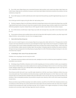 1) Konvertibel, seperti obligasi dengan waran, menawarkankesempatan bagi perusahaan untuk menjual utang dengan tingkat bunga yang
rendah dengan sebagai gantinya memberikan kesempatan untuk berpartisipasi didalam keberhasilan perusahaan jika perusahaan mem ang
melakukannya dengan baik
2) Secara tidak langsung, konvertibel memberikanjalan untuk menjual sahambiasa pada harga yanglebih tinggi daripada harga yang saat ini
berlaku.
Konvertibel juga memiliki kerugian penting jika dilihat dari sudut pandang emiten:
1) Meskipun penggunaan obligasi konvertibel dapat memberikankesempatanbagi perusahaanuntuk menjual sahamdengan harga yang lebih
tinggi daripada harga penjualan sekarang, jika harga sahammengalami kenaikanyangsangat tinggi, perusahaan mungkinakanmenyadari bahwa
lebih baik jiga digunakan utang biasa walaupun biayanya lebih tinggi dan kemudian menjual saham biasa lalu melunasi utangnya
2) Konvertibel umumnya memiliki kupon tingkat bunga yang rendah, dan keuntungan biaya yang rendah ini akan hilang ketika terjadi
konversi
3) Jika perusahaan sebenarnyaingin menaikkan ekuitas modal,dan jika harga sahamtidakmengalami kenaikkan yang cukup tinggi setelah
obligasi diterbitkan, maka perusahaan tetap akan harus menanggung utangnya
3. Konvertibel dan Biaya Keagenan
Salah satu potensi masalah keagenan antara pemegang obligasi dan pemegang saham adalah subtitusi aktiva. Pemegang saham memiliki
keinginan untuk tetapmelaksanakan proyek-proyekyangmendatangkankeuntungan tinggi meskipun proyekitujuga akan meningkatkan tingkat
risiko perusahaan, hal ini memicuterjadinya perpindahaan kekayaan antara pemegang saham dengan pemegang obligasi. Tetapi ketika utang
konvertibel diterbitkan,tindakan yangakan menaikkantingkat risiko perusahaan kemungkinan juga akan menaikkannilai utangkonvertibelnya.
Sehingga keuntungan pemegangsaham harus dibagi dengan pemegangobligasi konvertibel. Dikarenakanpembagian keuntungan ini maka akan
menurunkan biaya keagenan.
4. Perbandingan Akhir Antara Waran dan Konvertibel
Perbedaan antara utang dengan waran dan utang konvertibel:
1) Pelaksanaan waranakanmembawa modal ekuitas barumasuk, sedangkankonversi dari konvertibel hanya akanmengakibatkan terjadinya
perpindahan secara akuntansi
2) Berhubungan dengan fleksibilitas, kebanyakan emisi konvertibel mengandungsuatu ketentuan pembelian kembali yang memungkinkan
emiten melunasi kembali utangnya ataumemaksaterjadinya konversi, tergantung pada hubungan diantara nilai konversi dan harga pembelian
kembali. Sedangkan sebagian besar waran tidakdapat dibeli kembali sehingga perusahaan harus menungguhingga saat jatuh tempo bagi waran
untuk menghasilkan ekuitas modal baru
Waran biasanyamemiliki waktu jatuh tempo yang lebih singkat daripada konvertibel dan waran biasanya kadaluwarsa sebelum utan g yang
menyertainya jatuh tempo. Waranmemberikansahambiasa dimasa depan yanglebih sedikit daripada konvertibel. Dalam konvertibel, seluruh
utangakan dikonversi menjadi sahambiasa sedangkan ketikawaran dilaksanakan masih tetap akan ada utang yang masih harus dilunasi oleh
perusahaan. Fakta ini menunjukkan perusahaan yang menerbitkan utang plus waran sebenarnya lebih tertarik untuk menjual utang daripada
menjual ekuitas.
Biasanya perusahaan yangmenerbitkanutangdengan waran adalah perusahaan yang lebih kecil dan lebih berisiko daripada perusahaan yang
menerbitkankonvertibel.Sulit bagi calon pemberi pinjamanuntuk menilai tingkat risikodari perusahaan tersebut, dan tentunyaakan mengalami
kesusahan ketika menentukansuatu tingkat suku bunga yang wajar. Hal ini membuat investor enggan menempatkan inv estasinya sehingga
perusahaan perlu menentukan tingkat suku bunga tinggi untuk menarik modal utang.
 