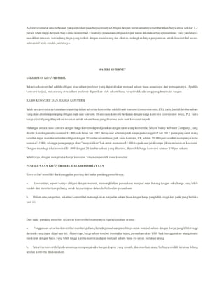 Akhirnyaterdapat satuperbedaan yangsignifikanpada biaya emisinya. Obligasi dengan waran umumnyamembutuhkan biaya emisi sekitar 1,2
persen lebih tinggi daripada biaya emisi konvertibel.Umumnya pendanaanobligasi dengan waran dikenakan biayapenjaminan yang jumlahnya
mendekati rata-rata tertimbang biaya yang terkait dengan emisi utang dan ekuitas, sedangkan biaya penjaminan untuk konvertibel secara
substansial lebih rendah jumlahnya.
MATERI INTERNET
SEKURITAS KONVERTIBEL
Sekuritas konvertibel adalah obligasi atau saham preferen yang dapat ditukar menjadi saham biasa sesuai opsi dari pemegangnya. Apabila
konversi terjadi, maka utang atau saham preferen digantikan oleh saham biasa, tetapi tidak ada uang yang berpindah tangan.
RASIO KONVERSI DAN HARGA KONVERSI
Salah satuprovisi atauketentuanterpentingdalam sekuritas konvertibel adalah rasio konversi (conversionratio,CR), yaitu jumlah lernbar saham
yangakan diterima pemegangobligasi pada saat konversi. Di sini rasio konversi berkaitan denganharga konversi (conversion price, Pc), yaitu
harga efektif yang dibayarkan investor untuk saham biasa yang diterima pada saat konversi terjadi.
Hubungan antara rasio konversi dengan harga konversi dapat dijelaskandengansurat utangkonvertibel SiliconValley Software Company, yang
diterbi¬kan dengan nilai nominal $1.000pada bulan Juli 1997. Setiapsaat sebelum jatuh tempopada tanggal 15Juli 2017,pemegangsurat utang
tersebut dapat menukar selembar obligasi dengan 20lembarsahambiasa; jadi, rasio konversi, CR, adalah 20. Obligasi tersebut mempunyai nilai
nominal $1.000, sehingga pemegangnya akan"menyerahkan"hakuntuk menerima$1.000itupada saat jatuhtempo jikaia melakukan konversi.
Dengan membagi nilai nominal $1.000 dengan 20 lembar saham yang diterima, diperoleh harga konversi sebesar $50 per saham:
Sebaliknya, dengan mengetahui harga konversi, kita memperoleh rasio konversi:
PENGGUNAAN KONVERTIBEL DALAM PEMBIAYAAN
Konvertibel memiliki dua keunggulan penting dari sudut pandang penerbitnya.
a. Konvertibel, seperti halnya obligasi dengan warrant, memungkinkan perusahaan menjual surat hutang dengan suku bunga yang lebih
rendah dan memberikan peluang untuk berpartisipasi dalam keberhasilan perusahaan
b. Dalam satupengertian, sekuritas konvertibel memungkinkan penjualan saham biasa dengan harga yanglebih tinggi dari pada yang berlaku
saat ini.
Dari sudut pandang penerbit, sekuritas konvertibel mempunyai tiga kelemahan utama :
a. Penggunaan sekuritas konvertibel memberi peluangkepada perusahaan penerbitnya untuk menjual saham dengan harga yang lebih tinggi
daripada yangdapat dijual saat ini. Akantetapi,harga saham tersebut meningkat tajam, perusahaanakan lebih baik menggunakan utang murni
meskipun dengan biaya yang lebih tinggi karena nantinya dapat menjual saham biasa itu untuk melunasi utang.
b. Sekuritas konvertibel pada umumnya mempunyai suku bungan kupon yang rendah, dan manfaat utang berbiaya rendah ini akan hilang
setelah konversi dilaksanakan.
 