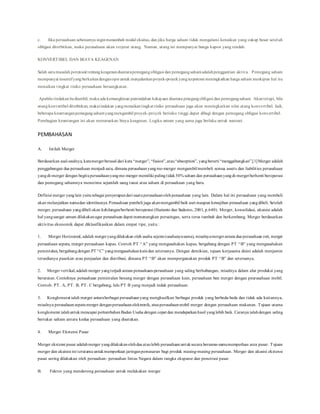 c. Jika perusahaan sebenarnya inginmenambah modal ekuitas, dan jika harga saham tidak mengalami kenaikan yang cukup besar setelah
obligasi diterbitkan, maka perusahaan akan terjerat utang. Namun, utang ini mempunyai bunga kupon yang rendah.
KONVERTIBEL DAN BIAYA KEAGENAN
Salah satumasalah potensial tentangkeagenandiantarapemegangobligasi dan pemegangsahamadalahpenggantian aktiva. Pemegang saham
mempunyai insentifyang berkaitandenganopsi untuk menjalankanproyek-proyekyangterpotensi meningkatkan harga saham meskipun hal itu
menaikan tingkat risiko perusahaan bersangkutan.
Apabila tindakanitudiambil, maka ada kemungkinan pemindahan kekayaan diantara pmegangobligasi dan pemegangsaham. Akantetapi, bila
utangkonvertibel diterbitkan, makatindakan yangmenaikantingkat risiko perusahaan juga akan meningkatkan nilai utang konvertibel. Jadi,
beberapa keuntunganpemegangsahamyangmengambil proyek-proyek berisiko tinggi dapat dibagi dengan pemegang obligasi konvertibel.
Pembagian keuntungan ini akan menurunkan biaya keagenan. Logika umum yang sama juga berlaku untuk warrant.
PEMBAHASAN
A. Istilah Merger
Berdasarkan asal-usulnya, katamergerberasal dari kata “merger”, “fusion”,atau“absorption”, yangberarti “menggabungkan”.[1]Merger adalah
penggabungan dua perusahaan menjadi satu, dimana perusahaanyangme-merger mengambil/membeli semua assets dan liabilities perusahaan
yangdi-merger dengan begituperusahaanyangme-merger memiliki palingtidak50% saham dan perusahaanyangdi-mergerberhenti beroperasi
dan pemegang sahamnya menerima sejumlah uang tunai atau saham di perusahaan yang baru.
Definisi merger yanglain yaitusebagai penyerapandari suatuperusahaanolehperusahaan yang lain. Dalam hal ini perusahaan yang membeli
akan melanjutkan namadan identitasnya.Perusahaan pembeli juga akanmengambil baik aset maupun kewajiban perusahaan yangdibeli. Setelah
merger, perusahaan yangdibeli akan kehilangan/berhenti beroperasi (Harianto dan Sudomo, 2001, p.640). Merger, konsolidasi, akuisisi adalah
hal yangsangat umum dilakukanagar perusahaan dapat memenangkan persaingan, serta terus tumbuh dan berkembang. Merger berdasarkan
aktivitas ekonomik dapat diklasifikasikan dalam empat tipe, yaitu :
1. Merger Horizontal, adalah mergeryangdilakukan oleh usaha sejenis (usahanyasama), misalnyamergerantara dua perusahaan roti, merger
perusahaan sepatu, merger perusahaan kapas. Contoh PT “A” yang mengusahakan kapas, bergabung dengan PT “B” yang mengusahakan
pemintalan, bergabungdengan PT “C” yangmengusahakankaindan seterusnya. Dengan demikian, tujuan kerjasama disini adalah menjamin
tersedianya pasokan atau penjualan dan distribusi, dimana PT “B” akan mempergunakan produk PT “B” dan seterusnya.
2. Merger vertikal,adalah merger yangterjadi antara perusahaan-perusahaan yang saling berhubungan, misalnya dalam alur produksi yang
berurutan. Contohnya: perusahaan pemintalan benang merger dengan perusahaan kain, perusahaan ban merger dengan peurusahaan mobil.
Contoh: PT. A, PT. B, PT. C bergabung, lalu PT B yang menjadi induk perusahaan.
3. Konglomerat ialah merger antaraberbagai perusahaanyang menghasilkan berbagai produk yang berbeda-beda dan tidak ada kaitannya,
misalnya perusahaansepatumerger denganperusahaanelektronik, atauperusahaanmobil merger dengan perusahaan makanan. Tujuan utama
konglomerat ialahuntukmencapai pertumbuhanBadan Usaha dengan cepat dan mendapatkanhasil yanglebih baik. Caranya ialahdengan saling
bertukar saham antara kedua perusahaan yang disatukan.
4. Merger Ekstensi Pasar
Merger ekstensi pasar adalahmerger yangdilakukanolehdua ataulebih perusahaanuntuksecara bersama-samamemperluas area pasar. Tujuan
merger dan akuisisi ini terutama untukmemperkuat jaringanpemasaran bagi produk masing-masing perusahaan. Merger dan akusisi ekstensi
pasar sering dilakukan oleh perusahan- perusahan lintas Negara dalam rangka ekspansi dan penetrasi pasar.
B. Faktor yang mendorong perusahaan untuk melakukan merger
 