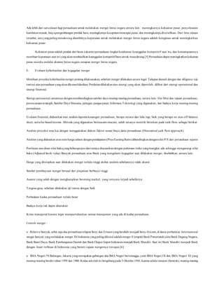 Ada lebih dari satualasan bagi perusahaan untuk melakukan merger lintas negara antara lain : meningkatnya kekuatan pasar, penyelesaian
hambatanmasuk, biayapengembangan produk baru, meningkatnya kecepatanmencapai pasar, dan meningkatnya diversifikasi. Dari lima alasan
tersebut, satuyangpalingmendorong diambilnya keputusan untuk melakukan merger lintas negara adalah keinginan untuk meningkatkan
kekuatan pasar.
Kekuatan pasaradalah produk dari besar (ukuran)perusahaan, tingkat ketahanan keunggulan kompetitif saat itu, dan kemampuannya
membuat keputusan saat ini yangakanmenhasilkan keunggulan kompetitifbaruuntuk masadatang.[5] Perusahaandapat meningkatkankekuatan
pasar mereka melalui akuisisi lintas negara maupun merger lintas negara.
E. Evaluasi keberhasilan dan kegagalan merger
Membuat proyeksi keberhasilanmerger pentingdilaksanakan, sebelum merger dilakukansecara legal. Tahapandiawali dengan due diligence (uji
tuntas) atas perusahaanyangakandikonsolidasikan. Penilaiandilakukanatas sinergi yang akan diperoleh, dilihat dari sinergi operasional dan
sinergi finansial.
Sinergi operasional,umumnya denganmembandingkansumber daya masing-masingperusahaan, antara lain: Visi Misi dan tujuan perusahaan,
perencanaanstrategik,Sumber Daya Manusia, jaringan, pangsa pasar, Informasi Teknologi yang digunakan, dan budaya kerja masing-masing
perusahaan.
Evaluasi finansial, didasarkan atas: analisis laporankeuangan perusahaan, berupa neraca dan laba rugi, baik yang berupa on atau off balance
sheet, sertafee basedincome. Metoda yang digunakan bermacam-macam, salah satunya menitik beratkan pada cash flow, sebagai berikut:
Analisis proyeksi arus kas dengan menggunakan diskon faktor sesuai biaya dana perusahaan (Discounted cash flow approach)
Analisis yangdidasakan atas ratioharga saham denganpendapatan(PriceEarningRatio)dibandingkandengannilai P/E dari perusahaan sejenis
Penilaian atas dasar nilai buku,yangbeberapapos dari neraca disesuaikandengan perkiraan risiko yangmungkin ada sehingga mengurangi nilai
buku (Adjusted book value) Banyak perusahaan atau Bank yang mengalami kegagalan saat dilakukan merger, disebabkan, antara lain:
Harga yang ditetapkan saat dilakukan merger terlalu tinggi akibat analisis sebelumnya tidak akurat
Sumber pembiayaan merger berasal dari pinjaman berbiaya tinggi
Asumsi yang salah dengan mengharapkan booming market, yang ternyata terjadi sebaliknya
Tergesa-gesa, sebelum dilakukan uji tuntas dengan baik
Perbedaan kedua perusahaan terlalu besar
Budaya kerja tak dapat disatukan
Krisis manajerial karena ingin mempertahankan semua manajemen yang ada di kedua perusahaan.
Contoh merger :
o Relative banyak, sebut saja dua perusahaanteleponSony dan Ericsonyangberubah menjadi Sony-Ericson,di dunia perbankan Internasional
sangat banyak yangmelakukan merger.Di Indonesia yangpalingdikenal adalahmerger 4 (empat) BankPemerintahyaituBank Dagang Negara,
Bank Bumi Daya, Bank PembangunanDaerah dan BankEkspor ImporIndonesia menjadi Bank Mandiri. Saat ini Bank Mandiri menjadi Bank
dengan Asset terbesar di Indonesia yang berarti tujuan mergernya tercapai.[6]
o SMA Negeri 70 Bulungan, Jakarta yangmerupakan gabungan dua SMA Negeri bertetangga, yaituSMA Negeri IX dan SMA Negeri XI yang
masing-masingberdiri tahun 1959 dan 1960.Kedua sekolahini bergabungpada 5 Oktober1981, karena selalutawuran (bentrok), masing-masing
 