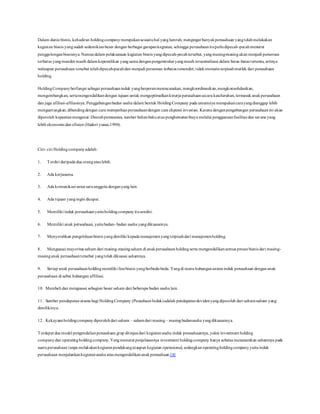 Dalam dunia bisnis, kehadiran holdingcompanymerupakansesuatuhal yanglumrah, mengingat banyakperusahaan yangtelahmelakukan
kegiatan bisnis yangsudah sedemikianbesar dengan berbagai garapankegiatan, sehingga perusahaanituperludipecah-pecahmenurut
penggolonganbisnisnya. Namundalam pelaksanaan kegiatan bisnis yangdipecah-pecahtersebut, yangmasing-masingakanmenjadi perseroan
terbatas yangmandiri masih dalamkepemilikan yangsama denganpengontrolanyangmasih tersentralisasi dalam batas-batas tertentu; artinya
walaupun perusahaan tersebut telahdipecah-pecahdan menjadi perseroan terbatas tersendiri; tidakotomatis terpisahmutlak dari perusahaan
holding.
HoldingCompanyberfungsi sebagai perusahaaninduk yangberperanmerencanakan, mengkoordinasikan,mengkonsolidasikan,
mengembangkan, sertamengendalikandengan tujuan untuk mengoptimalkankinerja perusahaansecara keseluruhan, termasukanakperusahaan
dan juga afiliasi-afiliasinya. Penggabunganbadan usaha dalam bentuk HoldingCompany pada umumnya merupakancarayangdianggap lebih
menguntungkan,dibandingdengan cara memperluas perusahaandengan cara ekpansi investasi. Karena denganpengabungan perusahaanini akan
diperoleh kepastianmengenai: Daerahpemasaran, sumber bahanbakuataupenghematanbiaya melalui penggunaanfasilitas dan sarana yang
lebih ekonomis dan efisien (Hadori yunus;1990).
Ciri- ciri Holdingcompanyadalah:
1. Terdiri daripada dua orangataulebih.
2. Ada kerjasama.
3. Ada komunikasi antarsatuanggota denganyanglain.
4. Ada tujuan yangingin dicapai.
5. Memiliki induk perusahaanyaituholdingcompanyitusendiri.
6. Memiliki anak perusahaan, yaitubadan- badan usaha yangdikuasainya.
7. Menyerahkan pengelolaanbisnis yangdimiliki kepada manajemenyangterpisahdari manajemenholding.
8. Menguasai mayoritas saham dari masing-masingsaham di anakperusahaanholdingserta mengendalikansemua proses bisnis dari masing-
masinganak perusahaantersebut yangtelah dikuasai sahamnya.
9. Setiap anak perusahaanholdingmemiliki linebisnis yangberbeda-beda. Yangdi mana hubunganantara induk perusahaan dengananak
perusahaan di sebut hubungan affiliasi.
10. Membeli dan menguasai sebagian besar saham dari beberapa badan usaha lain.
11. Sumber pendapatanutama bagi HoldingCompany (PeusahaanInduk)adalah pendapatandevidenyangdiperoleh dari saham-saham yang
dimilikinya.
12. Kekayaanholdingcompanydiperolehdari saham – sahamdari masing– masingbadanusaha yangdikuasainya.
Terdapat dua model pengendalianperusahaan grup ditinjaudari kegiatanusaha induk perusahaannya, yakni investment holding
companydan operatingholdingcompany. Yangmenurut penjelasannya investment holdingcompany hanya sebatas menanamkan sahamnya pada
suatuperusahaan tanpa melakukankegiatanpendukungataupun kegiatan operasional, sedangkan operatingholdingcompany yaituinduk
perusahaan menjalankankegiatanusaha ataumengendalikananakperusahaan.[4]
 