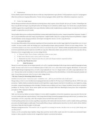  Implementasi
Ketika sebuah proposal telah disetujui dan dananyatelah siap,tahapimplementasi segera dimulai. Untukpengeluaranyang kecil, penganggaran
dibuat dan pembayaran langsung dilaksanakan. Namun untuk penganggaran dalam jumlah besar, dibutuhkan pengawasan yang ketat.
 Follow Up (tindak lanjut)
Setelah diimplementasikanmaka perludilakukanmonitoringselama tahap kegiatan operasi berjalan dari proyek tersebut. Perbandingan dari
biaya yangada dan keuntungan yang diekspektasikan dari berbagai proyek sebelumnya adalah sangat vital. Ketika biaya yang dik eluarkan
melebihi anggaran biaya yangditetapkan, harus segera dilakukan tindakanuntuk menghentikannya, apakah dengan meningkatkan benefit atau
mungkin menghentikan proyek tersebut.
Setiap langkah dalam proses tersebut pentingdilakukan terutama pada langkahkajian dan analisa, maupun pengambilan keputusan (langkah 2
dan 3) yangmembutuhkanwaktudan tenaga yangpalingbesar. Langkahterakhir yakni follow upjuga pentingnamunseringdiabaikan. Langkah
tersebut dilakukan untuk menjaga perusahaan untuk dapat meningkatkan akurasi cash flow yang diestimasi.
3. Jenis-jenis Investasi
Investasi dapat dilaksanakan olehperusahaan tergantungmotif dasar perusahaan yakni semakintinggi tingkat hasil pengembalian atas investasi
tersebut. Investasi tersebut terdiri dari berbagai jenis yang disesuaikan dengan tujuan perusahaan. Definisi investasi sebagai berikut: “The
commitment of funds to one of more assets that will be heldover some future time period”. Definisi tersebut mengartikan bahwa investasi adalah
komitmensejumlahdana untukmenjadi satuataulebih aset yang akan dilaksanakan dalam suatu periode tertentu di masa yang akan datang.
Selanjutnya Jones menggolongkan jenis investasi sebagai berikut:
1. a. Financial Assets. Pieces of paper evidencing a claim on some issuer
2. b. Real Assets. Physical assets, such as gold or real estate
3. c. Marketable Securities. Financial assets that are easily and cheaply traded in organized markets.
1. Cash Flow dan Metode Investasi
A. Initial Investment
Batasan investasi awal sangat relevan dengansejumlah cash out flow yangdipertimbangkanketika mengevaluasi prospektifpenganggaran barang
modal. Investasi awal (initial invesment) dilakukan pada nol waktu (time zero), yakni waktu ketika anggaran dikeluarkan. Investasi awal
diperhitungkan denganmengurangi semua cash inflow yangterjadi pada saat ‘timezero’ denganseluruh cash outflow yangterjadi pada saat ‘time
zero’. Rumusan dasar untuk menentukan investasi awal adalah biaya pembelian aset baruditambahbiaya instalasi dikurangi pajak penjualan aset
lama. Format dasar penentuan Initial Invesment yakni sebagai berikut:
“The basic Format for Determining Initial Investment
Installed cost of new asset = Cost of new asset + instalation costs – after-tax proceeds from sale of sold assets”.
Dengan adanya initial invesment tersebut akanmempengaruhi dan akanmerubah Net Working Capital (Modal Kerja Bersih, (NWC) dari suatu
perusahaan. Apabila sebuah perusahaanbermaksudmembeli kapal dalam rangka ekspansi maka baik level produksinya, atautingkat kas, piutang,
persediaan, maupunhutangdagangnya akan meningkat. Perbedaanantara perubahan aset lancar dengan perubahan hutang lancar merupakan
perubahan Net Working Capital. Secara umum apabila aset lancar meningkat lebih besar dibandingkan hutang lancar akan menghasilkan
peningkatan NWC, begitupun sebaliknya.
1. Cash Flow
Salah satu hal penting didalam persoalan kebijakan investasi adalah mengadakan estimasi dari pengeluaran uang yang akan diterima dari
investasi tersebut pada masa yangakandatang. Untuk mengevaluasi berbagai alternatifpenganggaranbarangmodal/investasi, perusahaan harus
menentukan cash flow yang sesuai, yakni data mengenai aliran kas bersih dari suatu investasi.
Untuk keperluanpenilaiansuatuinvestasi yangdibiayai sepenuhnya olehmodal sendiri alirankas bersih (cashflow) adalah sebelum pembebanan
penyusutan dan diperhitungkansesudah pajak. Namun apabila dibiayai dengan modal pinjaman makaaliran kas bersih adalah sebelum dibebani
penyusutan, bunga dan diperhitungkan setelah pajak.
Selanjutnya pengertianarus kas “The netral net cash, as opposed to accounting net income, that flows into (or out of) a firm during some
specified period”.
Analisa cash flow perusahaan dapat dijadikan sebagai dasar penelitian untuk melihat sejauh mana aktivitas usaha secara akumulatif dapat
mengcover dana yang diinvestasikan untuk menggerakkan kegiatan operasional perusahaan.
 