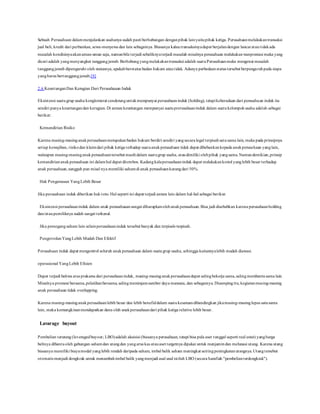 Sebuah Perusahaan dalammenjalankan usahanya sudah pasti berhubungan denganpihak lainyaitupihak ketiga. Perusahaanmelakukantransaksi
jual beli, kredit dari perbankan, sewa-menyewa dan lain sebagainya. Biasanya kalautransaksinyadapat berjalandengan lancaratautidakada
masalah kondisinyaakanaman-aman saja, namunbila terjadi sebaliknyaterjadi masalah misalnya perusahaan melakukanwanprestasi maka yang
dicari adalah yangmenyangkut tanggungjawab. Berhubungyangmelakukantransaksi adalah suatuPerusahaanmaka mengenai masalah
tanggungjawab dipengaruhi oleh statusnya, apakahberstatus badan hukum atautidak. Adanya perbedaanstatus tersebut berpengaruhpada siapa
yangharus bertanggungjawab.[9]
2.6 KeuntunganDan Kerugian Dari Perusahaaan Induk
Eksistensi suatugrup usaha konglomerat cenderunguntukmempunyai perusahaaninduk (holding), tetapikeberadaan dari perusahaan induk itu
sendiri punya keuntungandan kerugian. Di antara keuntungan mempunyai suatuprerusahaaninduk dalam suatukelompokusaha adalah sebagai
berikut:
Kemandirian Risiko
Karena masing-masinganakperusahaanmerupakanbadan hukum berdiri sendiri yangsecara legal terpisahsatusama lain, maka pada prinsipnya
setiap kewajiban, risikodan klaimdari pihak ketiga terhadap suatuanakperusahaan tidak dapat dibebankankepada anakperusahaan yanglain,
walaupun masing-masinganak perusahaantersebut masihdalam suatugrup usaha, ataudimiliki olehpihak yangsama.Namundemikian,prinsip
kemandiriananakperusahaan ini dalamhal dapat diterobos. Kadangkalaperusahaaninduk dapat melakukankotrol yanglebih besar terhadap
anak perusahaan,sungguh pun misal nya memiliki sahamdi anak perusahaankurangdari 50%.
Hak Pengawasan YangLebih Besar
Jika perusahaan induk diberikan hakveto. Hal seperti ini dapat terjadi antara lain dalam hal-hal sebagai berikut:
Eksistensi perusahaaninduk dalam anak perusahaaansangat diharapkanolehanakperusahaan.Bisa jadi disebabkan karena perusahaanholding
dan/ataupemiliknya sudah sangat terkenal.
Jika pemegangsaham lain selainperusahaaninduk tersebut banyak dan terpisah-terpisah.
PengotrolanYangLebih Mudah Dan Efektif
Perusahaan induk dapat mengontrol seluruh anakperusahaan dalam suatugrup usaha, sehingga kaitannyalebih mudah diawasi.
operasional YangLebih Efisien
Dapat terjadi bahwa atas prakarsa dari perusahaaninduk, masing-masinganakperusahaandapat salingbekerja sama,salingmembantusama lain.
Misalnya promosi bersama,pelatihanbersama, salingmeminjamsumber daya manusia, dan sebagainya. Disampingitu, kegiatanmasing-masing
anak perusahaan tidak overlapping.
Karena masing-masinganakperusahaanlebih besar dan lebih benefiddalam suatukesatuandibandingkan jikamasing-masinglepas satusama
lain, maka kemungkinanmendapatkan dana oleh anakperusahaandari pihak ketiga relative lebih besar.
Lavarage buyout
Pembelian terutang (leveragedbuyout; LBO)adalah akuisisi (biasanya perusahaan, tetapi bisa pula aset tunggal seperti real estat) yangharga
belinya dibantuoleh gabungan sahamdan utangdan yangarus kas atauaset targetnya dipakai untuk menjamindan melunasi utang. Karena utang
biasanya memiliki biayamodal yanglebih rendah daripada saham, imbal balik saham meningkat seiringpeningkatanutangnya.Utangtersebut
otomatis menjadi dongkrak untuk menambahimbal balik yangmenjadi asal usul istilah LBO (secara harafiah "pembelianterdongkrak").
 