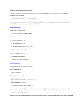 Analisis diskriminan/ kebangjrutanterdiri 3 tahap:
a. Menyusun klasifikasi kelompokbersifat mutuallyexclusive. Setiapkelompok dibedakandengan satudistribusi peluang(probability
distribution) sesuai cirri-cirinya.
b. Mengumpulkandata untuk pengamatandalam kelompok.
c. Menurunkan kombinasi linier dari ciri-ciri tsb“palingbaik” mendiskrimi nasikannya (membedakannya)diantara kelompok “palingbaik”,
artinya kombinasi ygmeminumkanpeluangada kesalahanklasifikasi.
Analisis kebangkrutan
Altman Model”s., fungsi Z (Zeta)
Z= ,012X1+0,14X2+0,033X3+0,006X4+0,999X5
Dimana:
X1 = Modal Kerja/Total Aset ( %)
X2= Laba ditahan/Total Aset (%)
X3= Laba sebelum bunga dan pajak/Total Aset (%).
X4= (Nilai pasar Saham Biasa dan Saham
Preferen) / Nilai BukuTotal Utang. (%)
X5 = Penjualan /Total Aset.(kali)
d. 3 or above = Far from beingbankruptcy
Analisis kebangkrutan
2) Menurut BookValue dan Market Value, Z score:
Market Value Book Value
1. Very High Probability
of Bankruptcy 1,80 orless 1,20or less
2. High ProbalbilityBankruptcy Z 1,81 -2,991,20–2,90
3 Possible BankrkuptcyZ> 2,992,90
4. Far from beingbankruptcy3,00 above 3,00above
Kemudian Altman, mengembangkan4 versi variabel yangberlakuperusahaan public mapun pribadi, atauperusahaanmanufaktur dan jasa.
Z = 6,56X1+ 3,26X2+6,72X3+ 1,05X4.
Dalam 4 versi ini, tidaktercatat total penjualandibagi total asset,sehingga analisisnya sempit bila dibandingdengan kedua model Altmandiatas.
 