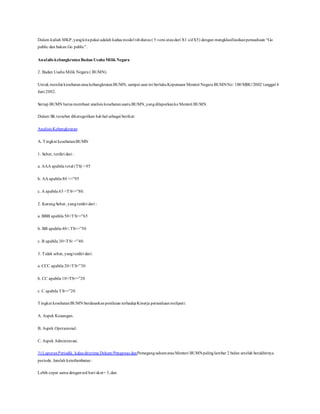 Dalam kuliah MKP,yangkitapakai adalah kedua model tsbdiatas ( 5 versi ataudari X1 s/dX5) dengan mengklasifiasikanperusahaan “Go
public dan bukan Go public”.
Analalis kebangkrutan Badan UsahaMilik Negara
2. Badan Usaha Milik Negara ( BUMN).
Untuk menilai kesehatanataukebangkrutanBUMN, sampai saat ini berlakuKeputusan Menteri Negara BUMNNo: 100/MBU/2002/ tanggal 4
Juni 2002.
Setiap BUMN harus membuat analisis kesehatansuatuBUMN,yangdilaporkanke Menteri BUMN.
Dalam SK tersebut dikategorikan hal-hal sebagai berikut:
Analisis Kebangkrutan
A. Tingkat kesehatan:BUMN
1. Sehat, terdiri dari :
a. AAA apabila total (TS) > 95
b. AA apabila 80 <=”95
c. A apabila 65 <TS<=”80.
2. KurangSehat, yangterdiri dari :
a. BBB apabila 50<TS<=”65
b. BB apabila 40<.TS<=”50
c. B apabila 30<TS< =”40.
3. Tidak sehat, yangterdiri dari:
a. CCC apabila 20<TS<”30
b. CC apabila 10<TS<=”20
c. C apabila TS<=”20
Tingkat kesehatanBUMN berdasarkanpenilaian terhadapKinerja perusahaanmeliputi:
A. Aspek Keuangan.
B. Aspek Operasional.
C. Aspek Administrasi.
3) LaporanPeriodik, kalauditerima Dekom/Pengawas danPemegangsahamatauMenteri BUMNpalinglambar 2 bulan setelah berakhirnya
periode. Jumlah keterlambatan:
Lebih cepat sama dengannol hari skor= 3,dan
 