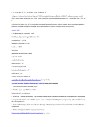 0<x< 30 hari skor= 2, 30<x<60hari skor=1, dan <60 skornya =0
4) LaporanPembinaanUsaha Kecil dan Koperasi (PUKK)merupakanhal yangharus dilakkan olehBUMN.Indikatornyadengan menilai
efketivitas penyaluran bantuannilai skor = 3, dan Tingkat kolektibilitas pengembalianpinjamandengan skor =3,Jumlah skor untuk PUKK ini =
6.
Pada umumnya Persero,milik BUMNmemberikandata maupun laporannya ke Menteri, Dekom, PemegangSaham disampaikantepat waktu
begitujuga masalah PUKK dsbnya, karena para Direksi dapat melakukankoordinasi masalahini dengan divisi-divisinya.
Persero “KFM”
LAPORAN LABA RUGI KONSOLIDASI
Untuk Tahun Ygberakhir tanggal 31 Desember 2004
Penjualan bersih 1.816.384
Bebab pokok penjualan 1.273.699
Laba kotor 542.685
Beban usaha
Beban umum dan administrasi 454.028
Laba usaha 88.657
Penghasilan(beban)dan
hasil investasi (12.121)
Laba sebelum pajak 76.536
Beban (penghasilanpajak) 33.607
Laba bersih 42.929
Laba Per Saham Dasar (EPS) 7,729
Analisis Shut Down PointMemprediksi Kebangkrutan–PenutupanUsaha
Alternatif-Alternatif Mengatasi Kesehatan dan Prediksi Kebangkrutan Perusahaan.
1. PemecahanSecara Informal, dilakukan dengan:
a. Dilakukan dengan segera bila keadaanbelum
begituparah(earlywarningsystem).
b. Melakukan “Extension (perpanjangan) “yaitumelakukannegosiasi dengankreditor dan pemasokuntukmemperpanjangjatuh tempohutang
c. Composition(Komposisi) yaitumelakukan negosiasi dengan kreditor/pemasokuntuk dapat mengurangi besarnya tagihan, atauklaimhutang
dari 100% menjadi 60%.
d. Melakukan likuidasi, jikanilai likuidasi lebih besar dibandingkandengan “goingconcernatauterus menerurs”, bila perusahaandilikuidasi
secara formal.
e. Melakukan merger/concolidationdengan perusahaanlainnya.
Diadakan negosiasi dengan kreditor/pemasokdengan kurator dan hasilnya:
 