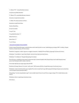 1). Sebesar 50% “ utangditurunkanstatusnya
menjadi utangdisubordinasikan”
2). Sebesar 50% yangdisubordinasikan statusnya
diturunkan menjadi sahampreferen.
3). Sebsar 50% saham preferenstatusnya
diturunkan menjadi sahambiasa.
Struktur Modal Baru.
Kompenen Jumlah
Utang$ 5 juta
Utangdisubordinasikan 7,5
Saham Preferen5
Saham Biasa 2,5
Total $ 20juta.
Alternatifmenyehatkan "Persero BUMN”
Campur tanganPemerintah,dengan memberikandana untuk modal kerja dan investasi, subsidi dengan persetujuan DPR. Contohnya: Merpati
Nusantara, Garuda Indonesia, PLN dan lainnya.
Melakukan reorganisasi, struktur organisasi,mengganti manajemen, melakukanPensiun Muda, pengurangan karyawan dan lainnya.
Melakukan “Concolidation” seperti BankMandiri terdiri dari bank-bank pemerintahlainnya.
Melakukan “Cost Reduction”disegala bidangdengan konsekuen
Restrukturisasi, reschedulingutang-utang(Composositiondan Extension)kepada kreditor dengan bunga relatifrendah denganjaminan
pemeritnah.Penilaiankembali struktur modal baru.
Pemerintah tidak banyakcampur tangan dalam BUMN
Membentuk Strategic Business Unit untuk“profit center”, RSPertamina, RSPelni, Garuda Maintenance Facilitydan lainnya..
Melakukan evaluasi kontrak-kontrakyangmerugikan Perserodan menjual asset yangtidaklangsungberhubungan denganoperasi perusahaan,
contohmenjual rumah-rumahdinas dllnya.
Mengundang“Investor asingdandalamnegeri” untuk membeli sahamPersero,kecuali Persero sangat strategis, PLN, Garuda Indonesia dan
lainnya.
Melakukan aliansi strategi dengan perusahaan asing.
Dan lainnya.
 