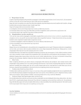 BAB II
ARUS KAS DAN RESIKO PROYEK
A. Mengestimasi Arus Kas
Langkah yangpalingpentingdan palingsulit dalam penganggaran modal adalah mengestimasikan arus kas suatu proyek, yaitu pen geluaran
estimasi investasi dan arus kas masuk bersih per tahun setelah suatu proyek dijalankan.
Sangat sulit untuk meramalakansecara akurat biaya-biayadan pendapatan yangterkait dengansuatuproyekyangbesar dan kompleks, sehingga
kesalahan dalam peramalan kadang kala dapat menjadi sangat besar.
Fungsi staf keuangan dalam proses peramalan meliputi;
(1) mendapatkan informasi dari berbagai departemen misalnya produksi dan pemasaran,
(2) memastikan bahwa semua orang yang terlibat dalam peramalan menggunakan asumsi perekonomian yang konsisten, dan
(3) memastikan bahwa tidak terjadi bias yang inheren di dalam peramalan.
B. Mengidentifikasi Arus Kas yang Relevan
Titik awal dari setiap analsiis penganggaran modal adalah mengidentifikasi arus kas relevan (relevan cash flows), yang diartikan sebagai
serangkaian arus kas yang spesifik ang harus diperhitungkan dalam pengambilan keputusan. Terdapat dua peraturan penting yang dapat
membantu untuk menghindari kesalahan dalam mengestimasi arus kas:
(1) keputusan penganggaran modal harus didasarkan atas arus kas, bukannya laba akuntansi, dan
(2) hanya penambahan arus kas (inkremental) saja yang relevan.
1. Biaya Aktiva Tetap
Sebagian besar proyek membutuhkanaktiva, dan pembelianaktiva menggambarkanarus kas negatif. Walaupunperolehanaktiva mengakibatkan
arus kas keluar, para akuntan tidak menyajikan pembelian aktiva tetap sebagai pengurang dari laba akuntansi. Sebagai gantinya, mereka
mengurangkan beban depresiasi tiap tahun sepanjang umur aktiva tersebut.
Perhatikan bahwa biaya total sebuah aktiva tetapadalah termasuk biaya pengiriman dan pemasangannya. Ketika sebuah perusahaan membeli
aktiva tetap, perusahaan tersebut seringkali harus mengeluarkan biaya yang cukup besar untuk pengiriman dan pemasangannya. Biaya ini
dibebankan langsung dalam harga peralatan ketika biaya proyek tersebut sedang ditentukan. Lalu, biaya total peralatan termasuk biaya
pengiriman dan pemasangan, digunakan sebagai dasar depresiasi pada saat beban depresiasi diperhitungkan.
2. Beban Nonkas
Dalam menghitung laba bersih, para akuntan biasanya mengurangkan beban depresiasi dari pendapatan. Jadi, meskipun akuntan tidak
mengurangkan harga pembelian aktiva tetao dalam perhitungan laba akuntansi, tetapi mereka mengurangi beban depresiasi setiap bulan.
Depresiasi melindungi laba terhadap pajak, dan hal ini memliki dampak pada arus kas, tetapi depresiasi itu sendiri bukan suat u arus kas.
Karenanya, depresiasi harus ditambahkan ke laba bersih ketika kita menghitung estimasi arus kas suatu proyek.
3. Perubahan dalam Modal Kerja Operasi Bersih
Perubahan dalam modal kerja operasi bersih (changein net operatingworkingcapital) merupakan peningkatan aktivalancaryangdihasilkandari
proyek baudikurangi dengan peningkatan utangdagang dan akrual secara spontan. Jika perubahannya positif, sebagaimana biasanya terjadi
dalam proyek ekspansi, makan pendanaan tambahan, di luar biaa perolehan aktiva tetap, masih akan dibutuhkan.
4. Pembayaran Bunga Tidak Diperhitungkan dalam Arus Kas Proyek
Kita mendiskontokan biayamodal dari arus kas proek, dan biaya modal adalah rata-rata tertimbangdari biaya utang, saham preferen, dan saham
biasa (WACC), yangdisesuaikan dengan risiko proyek. Proses diskonto ini mengurangi arus kas untuk biaya modal proyek. Jika pembayaran
bunga lebih dulu dikurangkan dan hasilnya kemudian didiskontokan, ini akanmenyebabkan biaa modal dihitung dua kali. Oleh sebab itu,tidak
boleh mengurangkan beban bunga pada sat menghitung arus kas proyek.
Arus Kas Tambahan
Arus kas tambahan (incremental cashflow) mencerminkanperubahantotal arus kas ke perusahaanyangterjadi akibat langsungdari diterimanya
suatu proyek.
 