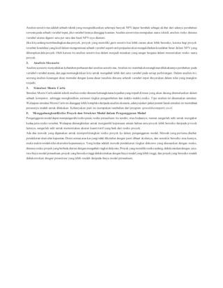 Analisis sensitivitas adalah sebuah teknikyang mengindikasikan seberapa banyak NPV dapat berubah sebagai akibat dari adanya perubahan
tertentupada sebuah variabel input, jika variabel lainnya dianggap konstan. Analisis sensitivitas merupakan suatu teknik analisis risiko dimana
variabel utama diganti satu per satu dan hasil NPV-nya diamati.
Jika kita sedangmembandingkandua proyek, proyek yang memiliki garis sensitivitas lebih curam akan lebih beresiko, karena bagi proyek
tersebut kesalahan yangkecil dalam mengestimasi sebuah variabel seperti unit penjualanakanmengakibatkankesalahan besar dalam NPV yang
diharapkandala proyek. Oleh karena itu analisis sensitivitas dalam menjadi masukan yang sangat berguna dalam menentukan resiko suatu
proyek.
2. Analisis Skenario
Analisis scenario menyediakan kebutuhanperluasandari analisis sensitivitas. Analisis ini membukakemungkinandilakukannya perubahan pada
variabel-variabel utama, dan juga memungkinkan kita untuk mengubah lebih dari satu variabel pada setiap perhitungan. Dalam analisis in i,
seorang analisis keuangan akan memulai dengan kasus dasar (analisis dimana seluruh variabel input dinyatakan dalam nilai yang mungkin
terjadi).
3. Simulasi Monte Carlo
Simulasi Monte Carloadalah teknikanalisis resiko dimana kemungkinana kejadianyangterjadi di masa yang akan datang disimulasikan dalam
sebuah komputer, sehingga menghasilkan estimasi tingkat pengembalian dan indeks-indeks resiko. Tipe analisis ini dinamakan simulasi.
Walaupun simulasi Monte Carloini dianggap lebih kompleks daripada analisis skenario,adanyapaket-paket peranti lunaksimulasi ini memnbuat
prosesnya mudah untuk dilakukan. Kebanyakan paet ini merupakan tambahan dari program spreedsheetseperti excel.
F. MenggabungkanRisiko Proyek dan Struktur Modal dalam Penganggaran Modal
Penganggaranmodal dapat mempengaruhi resikopasar, resiko perusahaan itu sendiri, atau keduanya, namun sangatlah sulit untuk mengukur
kedua jenis resiko tersebut.Walaupun dimungkinkan untuk mengambil keputusan umum bahwa satu proyek lebih beresiko daripada p royek
lainnya, sangatlah sulit untuk mementukan ukuran kuantitatif yang baik dari resiko proyek.
Ada dua metode yang digunakan untuk memperhitungkan resiko proyek ke dalam penganggaran modal. Metode yang pertama disebut
pendekatan ekuivalen kepastian.Disini semua arus kas yangtidak diketahui dengan pasti dibuat skalanya, dan semakin beresiko arus kasnya,
maka makinrendahnilai ekuivalenkepastiannya. Yang kedua adalah metode pendekatan tingkat diskonto yang disesuaikan dengan resiko,
dimana resiko proyekyangberbeda diatasi denganmengubah tingkat diskonto. Proyek yangmemiliki resikosedang, didiskontokandengan rata-
rata biaya modal perusahaan,proyek yangberesikotinggi didiskontokan denganbiaya modal yanglebih tinggi, dan proyekyang beresiko rendah
didiskontokan dengan presentase yang lebih rendah daripada biaya modal perusahaan.
 
