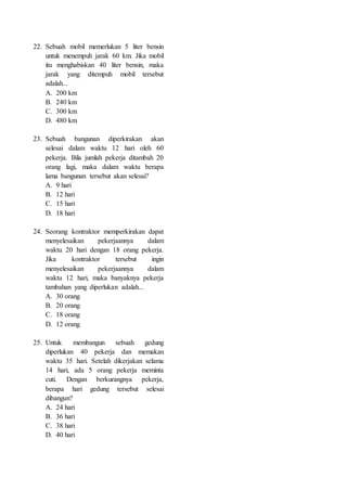 22. Sebuah mobil memerlukan 5 liter bensin
untuk menempuh jarak 60 km. Jika mobil
itu menghabiskan 40 liter bensin, maka
jarak yang ditempuh mobil tersebut
adalah...
A. 200 km
B. 240 km
C. 300 km
D. 480 km
23. Sebuah bangunan diperkirakan akan
selesai dalam waktu 12 hari oleh 60
pekerja. Bila jumlah pekerja ditambah 20
orang lagi, maka dalam waktu berapa
lama bangunan tersebut akan selesai?
A. 9 hari
B. 12 hari
C. 15 hari
D. 18 hari
24. Seorang kontraktor memperkirakan dapat
menyelesaikan pekerjaannya dalam
waktu 20 hari dengan 18 orang pekerja.
Jika kontraktor tersebut ingin
menyelesaikan pekerjaannya dalam
waktu 12 hari, maka banyaknya pekerja
tambahan yang diperlukan adalah...
A. 30 orang
B. 20 orang
C. 18 orang
D. 12 orang
25. Untuk membangun sebuah gedung
diperlukan 40 pekerja dan memakan
waktu 35 hari. Setelah dikerjakan selama
14 hari, ada 5 orang pekerja meminta
cuti. Dengan berkurangnya pekerja,
berapa hari gedung tersebut selesai
dibangun?
A. 24 hari
B. 36 hari
C. 38 hari
D. 40 hari
 