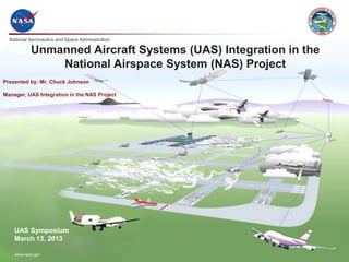 National Aeronautics and Space Administration
www.nasa.gov
Unmanned Aircraft Systems (UAS) Integration in the
National Airspace System (NAS) Project
Presented by: Mr. Chuck Johnson
Manager, UAS Integration in the NAS Project
UAS Symposium
March 13, 2013
 