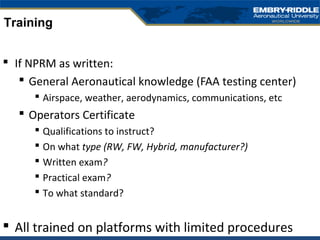  If NPRM as written:
 General Aeronautical knowledge (FAA testing center)
 Airspace, weather, aerodynamics, communications, etc
 Operators Certificate
 Qualifications to instruct?
 On what type (RW, FW, Hybrid, manufacturer?)
 Written exam?
 Practical exam?
 To what standard?
 All trained on platforms with limited procedures
Training
 
