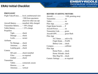 ERAU Initial Checklist
PREFLIGHT
Flight Takeoff area……level, unobstructed view
>50ft from spectators
check for other uas ops
Aircraft Battery ……….installed, fully charged
Transmitter Battery….. > 50% charge
Tablet Battery…………> 25% charge
Propellers
Tight………… check
Damage……... check
Locks……….. secure
Airframe
No Damage…. check
Antennas……. check
Landing gear… check
Camera
SD card……… check installed
Filter………… as required
Gimbal ……… check
Transmitter
Tablet……….. connected, secure
Harness……… on
Antennas……. vertical
BEFORE STARTING MOTORS
Aircraft....…………… >10ft, pointing away
Transmitter……………on
Tablet………………… on
Pilot App……………... start
Flight Mode Switch….. P
Aircraft Power……….. on
Transmitter Link………green
Aircraft GPS…………. green flash
Pilot App
A/C Status…… safe to fly
Flight Mode…. P-GPS
Battery Line…. check
Compass………………calibrate
Pilot App
Home Point….. check
Home Altitude..check
Max Rng/Alt… check
Camera Settings………as required
 