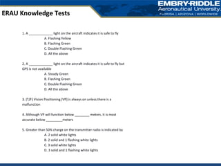 ERAU Knowledge Tests
1. A _____________ light on the aircraft indicates it is safe to fly
A. Flashing Yellow
B. Flashing Green
C. Double Flashing Green
D. All the above
2. A _____________ light on the aircraft indicates it is safe to fly but
GPS is not available
A. Steady Green
B. Flashing Green
C. Double Flashing Green
D. All the above
3. (T/F) Vision Positioning (VP) is always on unless there is a
malfunction
4. Although VP will function below ________ meters, it is most
accurate below _________meters
5. Greater than 50% charge on the transmitter radio is indicated by
A. 2 solid white lights
B. 2 solid and 1 flashing white lights
C. 3 solid white lights
D. 3 solid and 1 flashing white lights
 