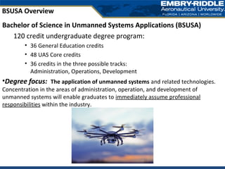 Bachelor of Science in Unmanned Systems Applications (BSUSA)
120 credit undergraduate degree program:
• 36 General Education credits
• 48 UAS Core credits
• 36 credits in the three possible tracks:
Administration, Operations, Development
•Degree focus: The application of unmanned systems and related technologies.
Concentration in the areas of administration, operation, and development of
unmanned systems will enable graduates to immediately assume professional
responsibilities within the industry.
BSUSA Overview
 