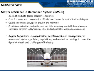 Master of Science in Unmanned Systems (MSUS)
– 36 credit graduate degree program (12 courses)
– Core: 9 courses and concentration of 3 elective courses for customization of degree
– Covers all domains (air, space, ground, and maritime)
– Creates opportunities to develop and use skills necessary to establish or advance a
successful career in today’s competitive and collaborative working environment
• Degree Focus: Focus on application, development, and management of
unmanned systems, policies, regulations, and related technology to meet the
dynamic needs and challenges of industry
MSUS Overview
 