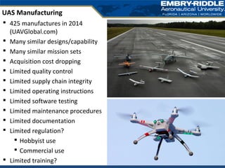  425 manufactures in 2014
(UAVGlobal.com)
 Many similar designs/capability
 Many similar mission sets
 Acquisition cost dropping
 Limited quality control
 Limited supply chain integrity
 Limited operating instructions
 Limited software testing
 Limited maintenance procedures
 Limited documentation
 Limited regulation?
 Hobbyist use
 Commercial use
 Limited training?
UAS Manufacturing
 