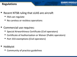  Recent NTSB ruling that sUAS are aircraft
 FAA can regulate
 No careless or reckless operations
 Commercial use requires:
 Special Airworthiness Certificate (Civil operators)
 Certificate of Authorization or Waiver (Public operators)
 Part 333 exemptions (Civil operators)
 Hobbyist
 Community of practice guidelines
Regulations
 