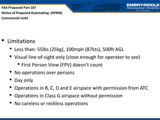  Limitations
 Less than: 55lbs (25kg), 100mph (87kts), 500ft AGL
 Visual line-of-sight only (close enough for operator to see)
 First Person View (FPV) doesn’t count
 No operations over persons
 Day only
 Operations in B, C, D and E airspace with permission from ATC
 Operations in Class G airspace without permission
 No careless or reckless operations
FAA Proposed Part 107
Notice of Proposed Rulemaking (NPRM)
Commercial sUAS
 