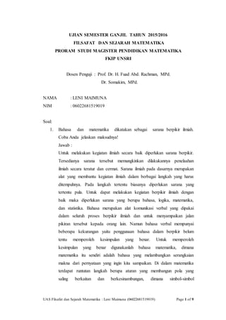 UAS Filsafat dan Sejarah Matematika : Leni Maimuna (06022681519019) Page 1 of 9
UJIAN SEMESTER GANJIL TAHUN 2015/2016
FILSAFAT DAN SEJARAH MATEMATIKA
PRORAM STUDI MAGISTER PENDIDIKAN MATEMATIKA
FKIP UNSRI
Dosen Penguji : Prof. Dr. H. Fuad Abd. Rachman, MPd.
Dr. Somakim, MPd.
NAMA : LENI MAIMUNA
NIM : 06022681519019
Soal:
1. Bahasa dan matematika dikatakan sebagai sarana berpikir ilmiah.
Coba Anda jelaskan maksudnya!
Jawab :
Untuk melakukan kegiatan ilmiah secara baik diperlukan sarana berpikir.
Tersedianya sarana tersebut memungkinkan dilakukannya penelaahan
ilmiah secara teratur dan cermat. Sarana ilmiah pada dasarnya merupakan
alat yang membantu kegiatan ilmiah dalam berbagai langkah yang harus
ditempuhnya. Pada langkah tertentu biasanya diperlukan sarana yang
tertentu pula. Untuk dapat melakukan kegiatan berpikir ilmiah dengan
baik maka diperlukan sarana yang berupa bahasa, logika, matematika,
dan statistika. Bahasa merupakan alat komunikasi verbal yang dipakai
dalam seluruh proses berpikir ilmiah dan untuk menyampaikan jalan
pikiran tersebut kepada orang lain. Namun bahasa verbal mempunyai
beberapa kekurangan yaitu penggunaan bahasa dalam berpikir belum
tentu memperoleh kesimpulan yang benar. Untuk memperoleh
kesimpulan yang benar digunakanlah bahasa matematika, dimana
matematika itu sendiri adalah bahasa yang melambangkan serangkaian
makna dari pernyataan yang ingin kita sampaikan. Di dalam matematika
terdapat runtutan langkah berupa aturan yang membangun pola yang
saling berkaitan dan berkesinambungan, dimana simbol-simbol
 