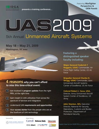 Featuring Warfighter
                                                                                               Perspective &
                                                                                                    OEM Panels
                     presents a training conference…




                         Unmanned Aircraft Systems
5th Annual

May 18 – May 21, 2009
Washington, DC area
                                                              Featuring a
                                                              distinguished speaker
                                                              faculty including:

                                                               Major General Frederick F
                                                               Roggero, USAF, Commander, Air
                                                               Force Flight Safety Center, US Air
                                                               Force

                                                               Brigadier General Charles K.
                                                               Shugg, USAF, Commander, Joint
4 reasons why you can’t afford                                 Unmanned Aircraft Systems
to miss this time-critical event:                              Center of Excellence, US Air Force

 1 Get involved in program updates from the right              Colonel Robert J. Sova, USA,
       PM’s, at the right time                                 Director, Army Unmanned Aircraft
                                                               System Center of Excellence, US
 2 Gain insight in UAS utilization from across the             Army
       spectrum of services and integrators
                                                               John Stanton, SES, Executive
 3 Understand UAS requirements and opportunities               Director, National Air Security
                                                               Operations, Customs and Border
 4 Hear success stories from the people who are at
                                                               Protection, Department of
       the forefront of UAS technology
                                                               Homeland Security
Sponsored By:             Media Partners:




                                                       Register Today! Call Joe: 416.597.4733 or e-mail: joseph.manthey@idga.org
 
