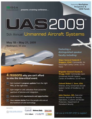Featuring Warfighter
                                                                               Perspective &
                                                                                    OEM Panels
                     presents a training conference…




                         Unmanned Aircraft Systems
5th Annual

May 18 – May 21, 2009
Washington, DC area
                                                          Featuring a
                                                          distinguished speaker
                                                          faculty including:

                                                           Major General Frederick F
                                                           Roggero, USAF, Commander, Air
                                                           Force Flight Safety Center, US Air
                                                           Force

                                                           Brigadier General Charles K.
                                                           Shugg, USAF, Commander, Joint
4 reasons why you can’t afford                             Unmanned Aircraft Systems
to miss this time-critical event:                          Center of Excellence, US Air Force

 1 Get involved in program updates from the right          Colonel Robert J. Sova, USA,
       PM’s, at the right time                             Director, Army Unmanned Aircraft
                                                           System Center of Excellence, US
 2 Gain insight in UAS utilization from across the         Army
       spectrum of services and integrators
                                                           John Stanton, SES, Executive
 3 Understand UAS requirements and opportunities           Director, National Air Security
                                                           Operations, Customs and Border
 4 Hear success stories from the people who are at
                                                           Protection, Department of
       the forefront of UAS technology
                                                           Homeland Security
Sponsored By:             Media Partners:




                                                       Call Joe at 416-597-4787 to register!
 