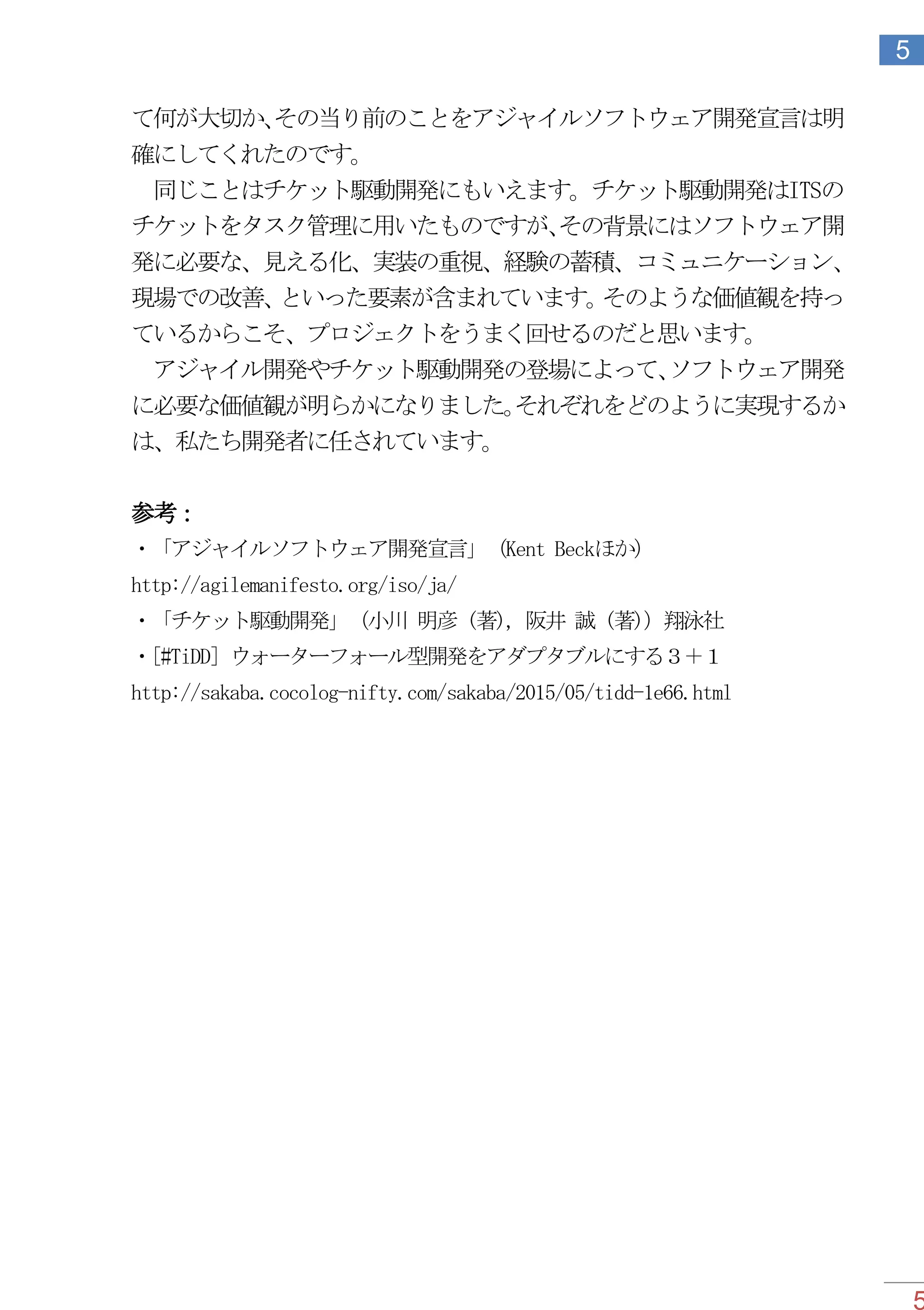 5
5
て何が大切か、その当り前のことをアジャイルソフトウェア開発宣言は明
確にしてくれたのです。
同じことはチケット駆動開発にもいえます。チケット駆動開発はITSの
チケットをタスク管理に用いたものですが、その背景にはソフトウェア開
発に必要な、見える化、実装の重視、経験の蓄積、コミュニケーション、
現場での改善、といった要素が含まれています。そのような価値観を持っ
ているからこそ、プロジェクトをうまく回せるのだと思います。
アジャイル開発やチケット駆動開発の登場によって、ソフトウェア開発
に必要な価値観が明らかになりました。それぞれをどのように実現するか
は、私たち開発者に任されています。
参考：
・「アジャイルソフトウェア開発宣言」（Kent Beckほか）
http://agilemanifesto.org/iso/ja/
・「チケット駆動開発」（小川 明彦 (著), 阪井 誠 (著)）翔泳社
・[#TiDD] ウォーターフォール型開発をアダプタブルにする３＋１
http://sakaba.cocolog-nifty.com/sakaba/2015/05/tidd-1e66.html
 