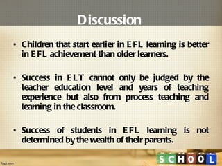 Discussion   Children that start earlier in EFL learning is better in EFL achievement than older learners. Success in ELT cannot only be judged by the teacher education level and years of teaching experience but also from process teaching and learning in the classroom. Success of students in EFL learning is not determined by the wealth of their parents.  