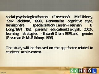 social-psychologicalfactors (Freeman& McElhinny, 1996; Rickford, 1996), Personality, cognitive style, hemisphere specialization(Larsen-Freeman & Long,1991 :153), parents’ education(Zakiyah, 2002), learning strategies (Ihsan&Diem,1997)and gender (Freeman & McElhinny, 1996) The study will be focused on the age factor related to students’ achievement.  