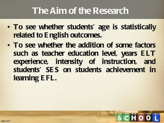 The Aim of the Research  To see whether students’ age is statistically related to English outcomes. To see whether the addition of some factors such as teacher education level, years ELT experience, intensity of instruction, and students’ SES on students achievement in learning EFL. 