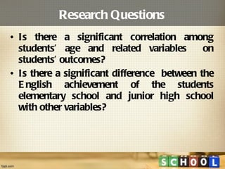 Research Questions Is there a significant correlation among students’ age and related variables  on students’ outcomes? Is there a significant difference  between the English achievement of the students elementary school and junior high school with other variables?  