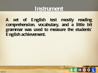 Instrument A set of English test mostly reading comprehension, vocabulary, and a little bit grammar was used to measure the students’ English achievement. 