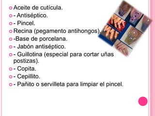Aceite de cutícula.- Antiséptico.- Pincel.Recina (pegamento antihongos).-Base de porcelana.- Jabón antiséptico.- Guillotina (especial para cortar uñas postizas).- Copita.- Cepillito.- Pañito o servilleta para limpiar el pincel.
