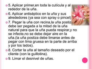5. Aplicar primer,en toda la cutícula y al rededor de la uña.6. Aplicar antiséptico en la uña y sus alrededores (ya sea con spray o pincel).7. Pegar la uña con recina,la uña postiza debe ser pegada a la mitad de la uña natural para que la uña pueda respirar,y no se infecte,no se debe dejar aire en la uña.(la uña postiza debe limarse antes de pegar con lima gruesa en la parte de arriba y por los lados).8. Cortar la uña al tamaño deseado por el cliente (con la guillotina).9. Limar el desnivel de uñas.