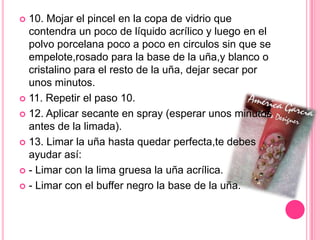 10. Mojar el pincel en la copa de vidrio que contendra un poco de líquido acrílico y luego en el polvo porcelana poco a poco en circulos sin que se empelote,rosado para la base de la uña,y blanco o cristalino para el resto de la uña, dejar secar por unos minutos.11. Repetir el paso 10.12. Aplicar secante en spray (esperar unos minutos antes de la limada).13. Limar la uña hasta quedar perfecta,te debes ayudar así:- Limar con la lima gruesa la uña acrílica.- Limar con el buffer negro la base de la uña.