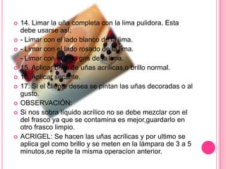 14. Limar la uña completa con la lima pulidora. Esta debe usarse así:- Limar con el lado blanco de la lima.- Limar con el lado rosado de la lima.- Limar con el lado gris de la lima.15. Aplicar brillo de uñas acrílicas,o brillo normal.16. Aplicar secante.17. Si el cliente desea se pintan las uñas decoradas o al gusto.OBSERVACIÓN: Si nos sobra líquido acrílico no se debe mezclar con el del frasco ya que se contamina es mejor,guardarlo en otro frasco limpio.ACRIGEL: Se hacen las uñas acrílicas y por ultimo se aplica gel como brillo y se meten en la lámpara de 3 a 5 minutos,se repite la misma operacíon anterior.