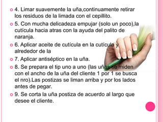 4. Limar suavemente la uña,continuamente retirar los residuos de la limada con el cepillito.5. Con mucha delicadeza empujar (solo un poco),la cutícula hacia atras con la ayuda del palito de naranja.6. Aplicar aceite de cutícula en la cutícula y alrededor de la7. Aplicar antiséptico en la uña.8. Se prepara el tip uno a uno (las uñas se miden con el ancho de la uña del cliente 1 por 1 se busca el nro).Las postizas se liman arriba y por los lados antes de pegar.9. Se corta la uña postiza de acuerdo al largo que desee el cliente.