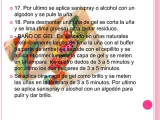 17. Por ultimo se aplica sanispray o alcohol con un algodon y se pule la uña.18. Para desmontar una uña de gel se corta la uña y se lima (lima gruesa) para quitar residuos.- BAÑO DE GEL: Es aplicado en uñas naturales preferiblemente largas.Se lima la uña con el buffer (la parte de arriba) se sacude con el cepillito y se aplica el primer,luego una capa de gel y se meten en la lámpara  los cuatro dedos de 3 a 5 minutos y por ultimo los dos pulgares de 3 a 5 minutos.Se aplica otra capa de gel como brillo y se meten las uñas en la lámpara de 3 a 5 minutos. Por ultimo se aplica sanispray o alcohol con un algodón para pulir y dar brillo.