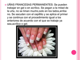 UÑAS FRANCESAS PERMANENTES: Se pueden trabajar en gel o en acrílico. Se pegan a la mitad de la uña, no se liman mucho,solo en los lados,arriba no. Se sacuden con el cepillito y se aplica el primer y se continua con el procedimiento igual a los anteriores de acuerdo con el que se trabaje ya sea,acrílico o gel.