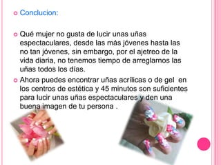 Conclucion:Qué mujer no gusta de lucir unas uñas espectaculares, desde las más jóvenes hasta las no tan jóvenes, sin embargo, por el ajetreo de la vida diaria, no tenemos tiempo de arreglarnos las uñas todos los días.Ahora puedes encontrar uñas acrílicas o de gel  en los centros de estética y 45 minutos son suficientes para lucir unas uñas espectaculares y den una buena imagen de tu persona .