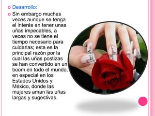Desarrollo: Sin embargo muchas veces aunque se tenga el interés en tener unas uñas impecables, a veces no se tiene el tiempo necesario para cuidarlas; esta es la principal razón por la cual las uñas postizas se han convertido en un boom en todo el mundo, en especial en los Estados Unidos y México, donde las mujeres aman las uñas largas y sugestivas.