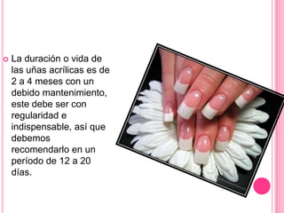 La duración o vida de las uñas acrílicas es de 2 a 4 meses con un debido mantenimiento, este debe ser con regularidad e indispensable, así que debemos recomendarlo en un período de 12 a 20 días.