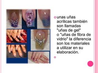 unas uñas acrílicas también son llamadas "uñas de gel" o "uñas de fibra de vidrio" la diferencia son los materiales a utilizar en su elaboración. 