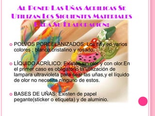 Al Poner Las UñasAcrilicas Se Utilizan Los SiguientesMateriales Para Su Elaboracion:POLVOS PORCELANIZADOS: Los hay en varios colores : blanco,cristalino y rosado.LÍQUIDO ACRÍLICO: Existen sin olor y con olor.En el primer caso es obligatorio la utilización de lampara ultravioleta para sear las uñas,y el líquido de olor no necesita ninguno de estos.BASES DE UÑAS: Existen de papel pegante(sticker o etiqueta) y de aluminio.