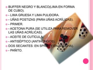 BUFFER NEGRO Y BLANCO(LIMA EN FORMA DE CUBO).- LIMA GRUESA Y LIMA PULIDORA.- UÑAS POSTIZAS (PARA UÑAS ACRÍLICAS).- PRIMER.- ACETONA PURA (SE UTILIZA PARA REMOVER LAS UÑAS ACRÍLICAS).- ACEITE DE CUTÍCULA.- ANTISÉPTICO (ANTIHONGOS).DOS SECANTES: EN SPRAY Y EN BROCHA).- PAÑITO.