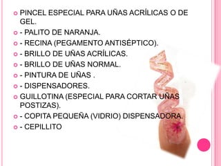 PINCEL ESPECIAL PARA UÑAS ACRÍLICAS O DE GEL.- PALITO DE NARANJA.- RECINA (PEGAMENTO ANTISÉPTICO).- BRILLO DE UÑAS ACRÍLICAS.- BRILLO DE UÑAS NORMAL.- PINTURA DE UÑAS .- DISPENSADORES.GUILLOTINA (ESPECIAL PARA CORTAR UÑAS POSTIZAS).- COPITA PEQUEÑA (VIDRIO) DISPENSADORA.- CEPILLITO